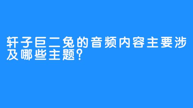 轩子巨二兔的音频内容主要涉及哪些主题？