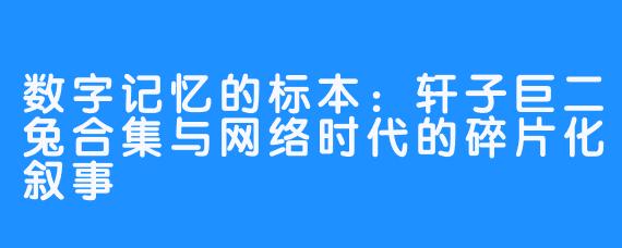 数字记忆的标本：轩子巨二兔合集与网络时代的碎片化叙事