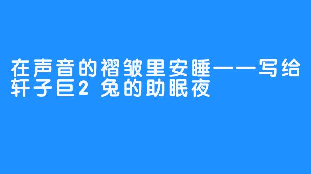 在声音的褶皱里安睡——写给轩子巨2兔的助眠夜