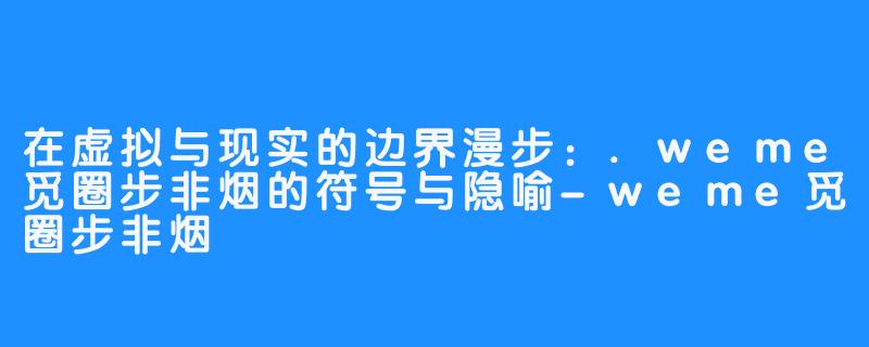 在虚拟与现实的边界漫步：.weme觅圈步非烟的符号与隐喻-weme觅圈步非烟