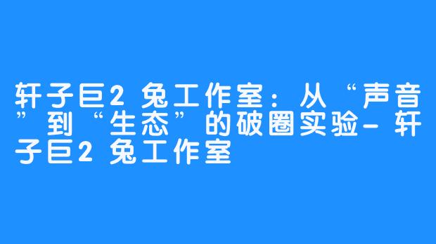 轩子巨2兔工作室：从“声音”到“生态”的破圈实验-轩子巨2兔工作室