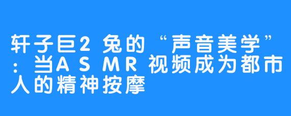 轩子巨2兔的“声音美学”:当ASMR视频成为都市人的精神按摩
