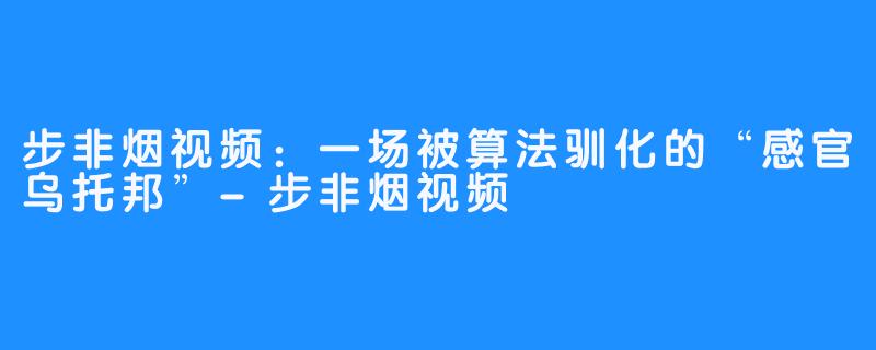 步非烟视频:一场被算法驯化的“感官乌托邦”-步非烟视频