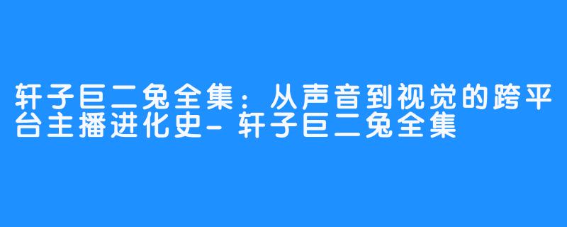轩子巨二兔全集：从声音到视觉的跨平台主播进化史-轩子巨二兔全集
