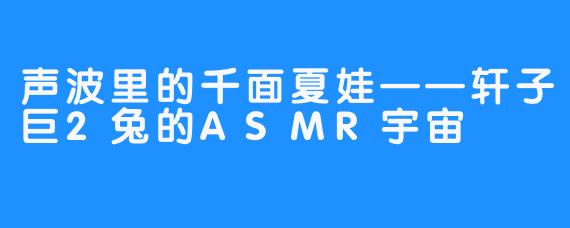 声波里的千面夏娃——轩子巨2兔的ASMR宇宙