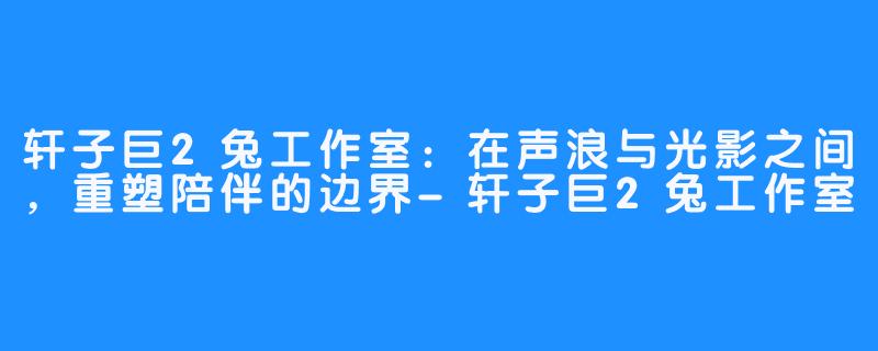轩子巨2兔工作室:在声浪与光影之间,重塑陪伴的边界-轩子巨2兔工作室