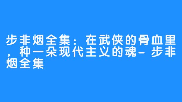 步非烟全集:在武侠的骨血里,种一朵现代主义的魂-步非烟全集