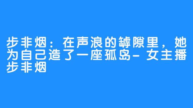 步非烟:在声浪的罅隙里,她为自己造了一座孤岛-女主播步非烟
