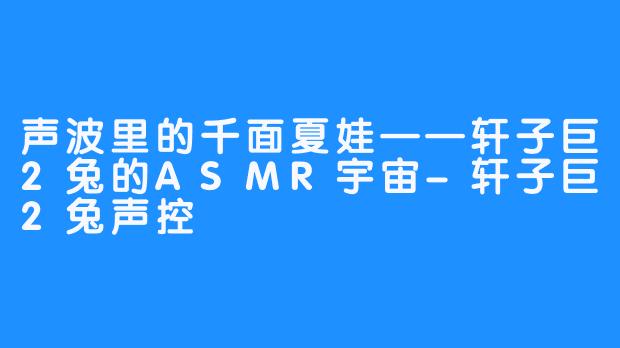声波里的千面夏娃——轩子巨2兔的ASMR宇宙-轩子巨2兔声控
