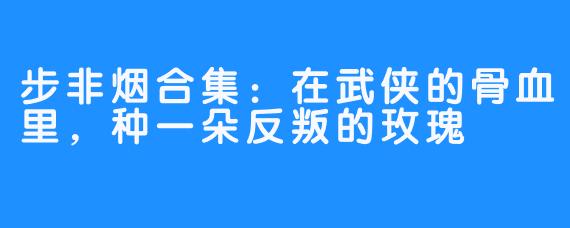 步非烟合集:在武侠的骨血里,种一朵反叛的玫瑰