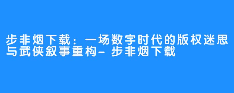 步非烟下载:一场数字时代的版权迷思与武侠叙事重构-步非烟下载