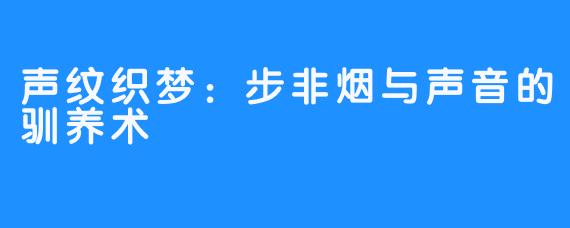 声纹织梦:步非烟与声音的驯养术