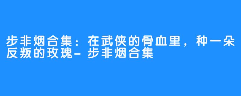 步非烟合集:在武侠的骨血里,种一朵反叛的玫瑰-步非烟合集