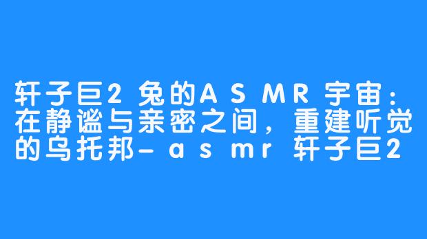 轩子巨2兔的ASMR宇宙:在静谧与亲密之间,重建听觉的乌托邦-asmr轩子巨2兔