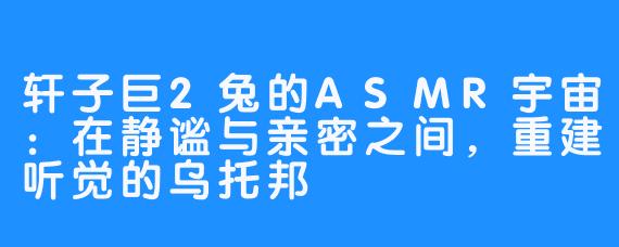 轩子巨2兔的ASMR宇宙:在静谧与亲密之间,重建听觉的乌托邦