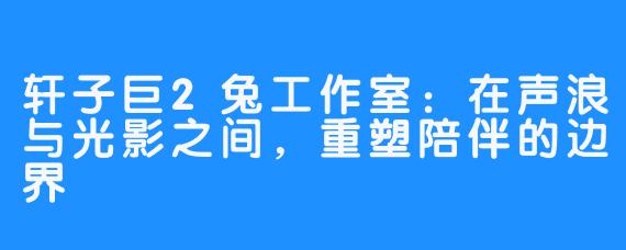 轩子巨2兔工作室:在声浪与光影之间,重塑陪伴的边界