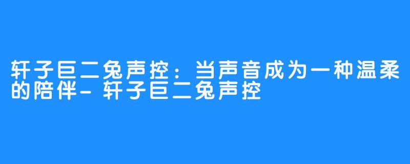 轩子巨二兔声控:当声音成为一种温柔的陪伴-轩子巨二兔声控