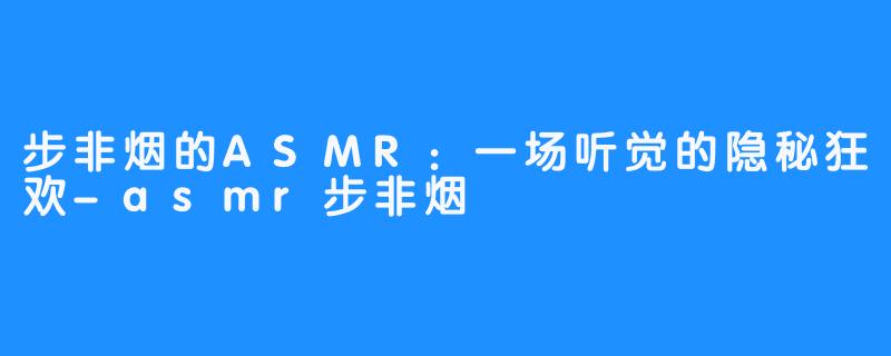 步非烟的ASMR:一场听觉的隐秘狂欢-asmr步非烟