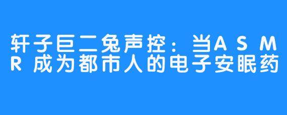 轩子巨二兔声控：当ASMR成为都市人的电子安眠药