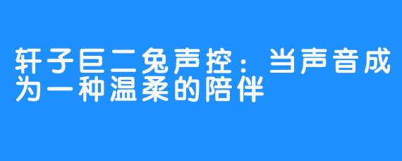 轩子巨二兔声控:当声音成为一种温柔的陪伴