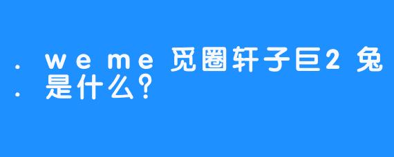 .weme觅圈轩子巨2兔.是什么?
