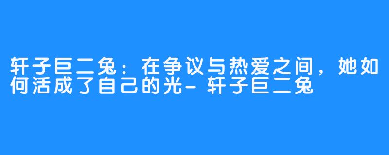 轩子巨二兔：在争议与热爱之间，她如何活成了自己的光-轩子巨二兔