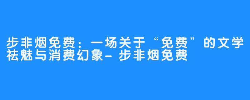 步非烟免费:一场关于“免费”的文学祛魅与消费幻象-步非烟免费
