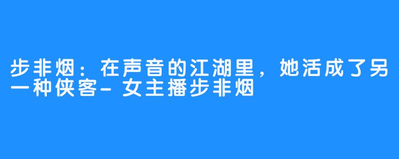 步非烟：在声音的江湖里，她活成了另一种侠客-女主播步非烟