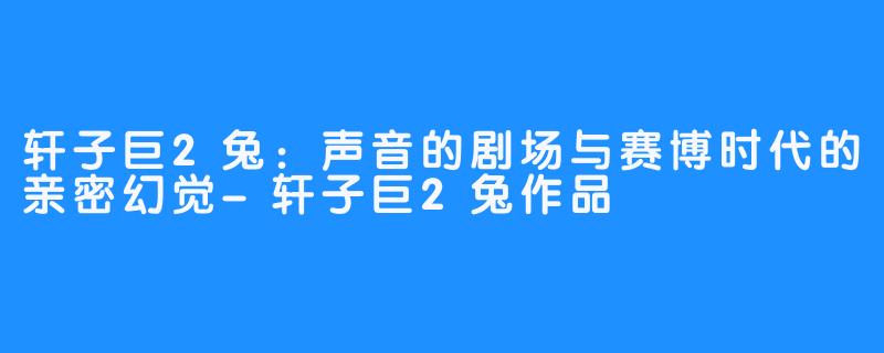 轩子巨2兔:声音的剧场与赛博时代的亲密幻觉-轩子巨2兔作品