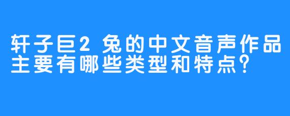 轩子巨2兔的中文音声作品主要有哪些类型和特点？