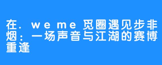 在.weme觅圈遇见步非烟:一场声音与江湖的赛博重逢