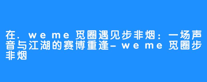 在.weme觅圈遇见步非烟:一场声音与江湖的赛博重逢-weme觅圈步非烟